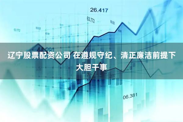 辽宁股票配资公司 在遵规守纪、清正廉洁前提下大胆干事