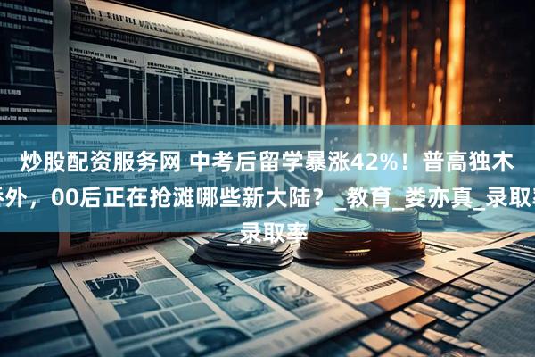 炒股配资服务网 中考后留学暴涨42%！普高独木桥外，00后正在抢滩哪些新大陆？_教育_娄亦真_录取率