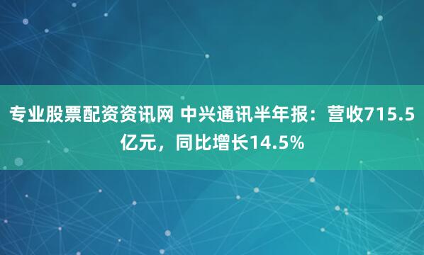 专业股票配资资讯网 中兴通讯半年报：营收715.5亿元，同比增长14.5%