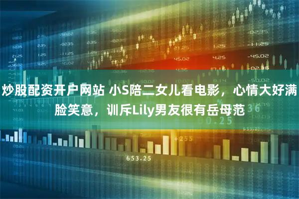 炒股配资开户网站 小S陪二女儿看电影，心情大好满脸笑意，训斥Lily男友很有岳母范