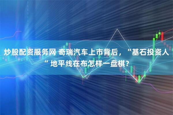 炒股配资服务网 奇瑞汽车上市背后，“基石投资人”地平线在布怎样一盘棋？