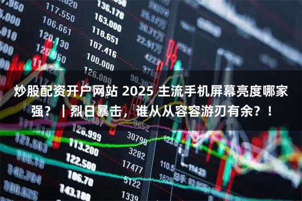 炒股配资开户网站 2025 主流手机屏幕亮度哪家强？｜烈日暴击，谁从从容容游刃有余？！
