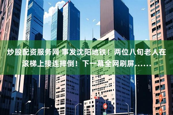 炒股配资服务网 事发沈阳地铁！两位八旬老人在滚梯上接连摔倒！下一幕全网刷屏……