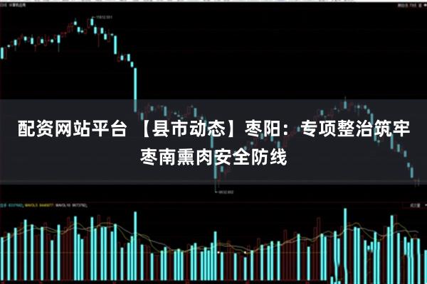 配资网站平台 【县市动态】枣阳：专项整治筑牢枣南熏肉安全防线